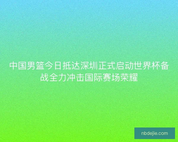 中国男篮今日抵达深圳正式启动世界杯备战全力冲击国际赛场荣耀 中国男篮今日抵达深圳正式启动世界杯备战全力冲击国际赛场荣耀