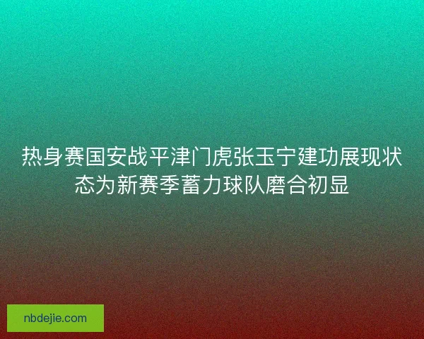 热身赛国安战平津门虎张玉宁建功展现状态为新赛季蓄力球队磨合初显 热身赛国安战平津门虎张玉宁建功展现状态为新赛季蓄力球队磨合初显