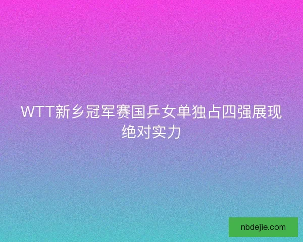WTT新乡冠军赛国乒女单独占四强展现绝对实力 WTT新乡冠军赛国乒女单独占四强展现绝对实力