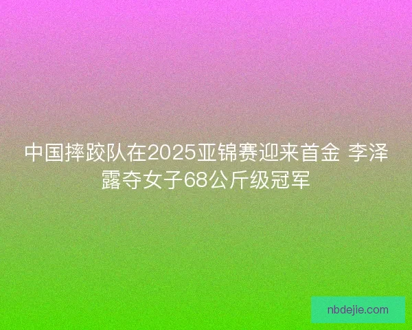 中国摔跤队在2025亚锦赛迎来首金 李泽露夺女子68公斤级冠军