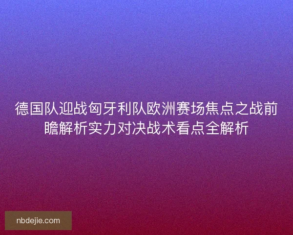 德国队迎战匈牙利队欧洲赛场焦点之战前瞻解析实力对决战术看点全解析