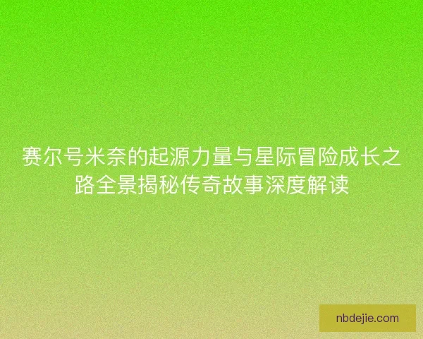 赛尔号米奈的起源力量与星际冒险成长之路全景揭秘传奇故事深度解读