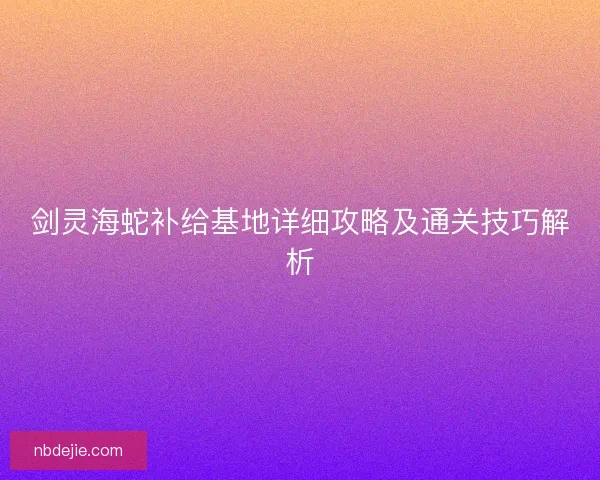 剑灵海蛇补给基地详细攻略及通关技巧解析