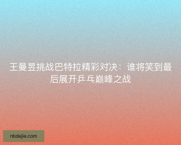 王曼昱挑战巴特拉精彩对决：谁将笑到最后展开乒乓巅峰之战