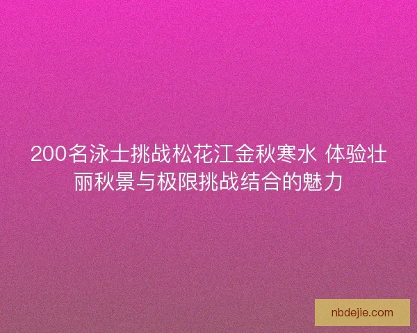 200名泳士挑战松花江金秋寒水 体验壮丽秋景与极限挑战结合的魅力