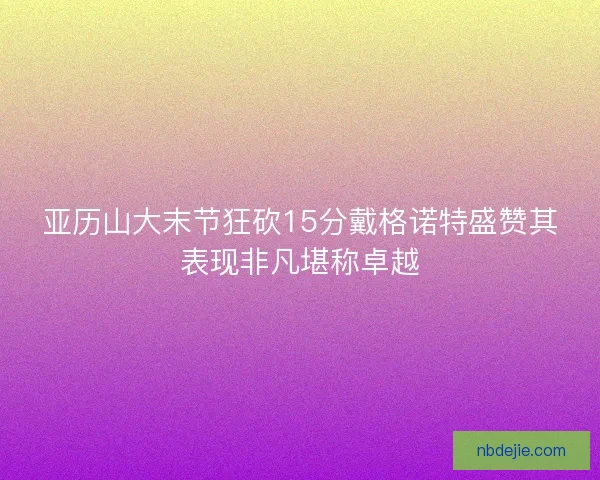 亚历山大末节狂砍15分戴格诺特盛赞其表现非凡堪称卓越