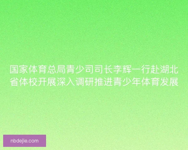 国家体育总局青少司司长李辉一行赴湖北省体校开展深入调研推进青少年体育发展