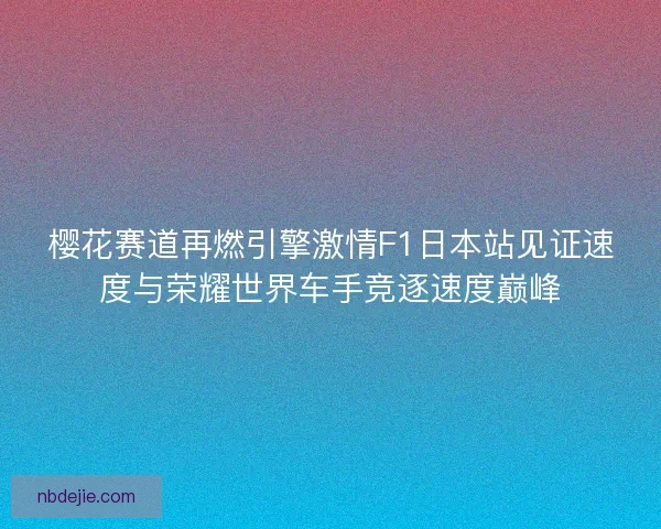 樱花赛道再燃引擎激情F1日本站见证速度与荣耀世界车手竞逐速度巅峰