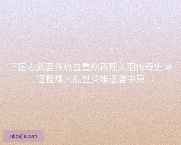 三国志武圣传热血重燃再现关羽传奇史诗征程烽火乱世英雄逐鹿中原