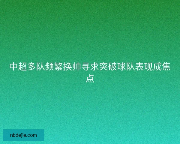 中超多队频繁换帅寻求突破球队表现成焦点 中超多队频繁换帅寻求突破球队表现成焦点