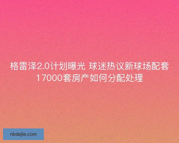 格雷泽2.0计划曝光 球迷热议新球场配套17000套房产如何分配处理 格雷泽2.0计划曝光 球迷热议新球场配套17000套房产如何分配处理