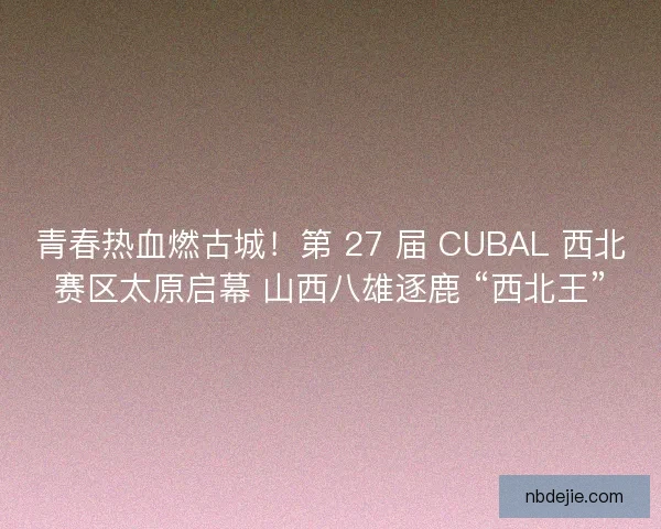 青春热血燃古城！第 27 届 CUBAL 西北赛区太原启幕 山西八雄逐鹿 “西北王”