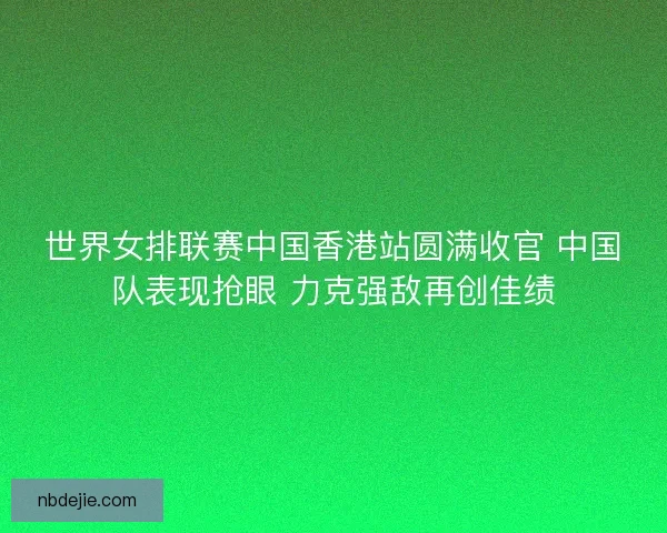 世界女排联赛中国香港站圆满收官 中国队表现抢眼 力克强敌再创佳绩 世界女排联赛中国香港站圆满收官 中国队表现抢眼 力克强敌再创佳绩