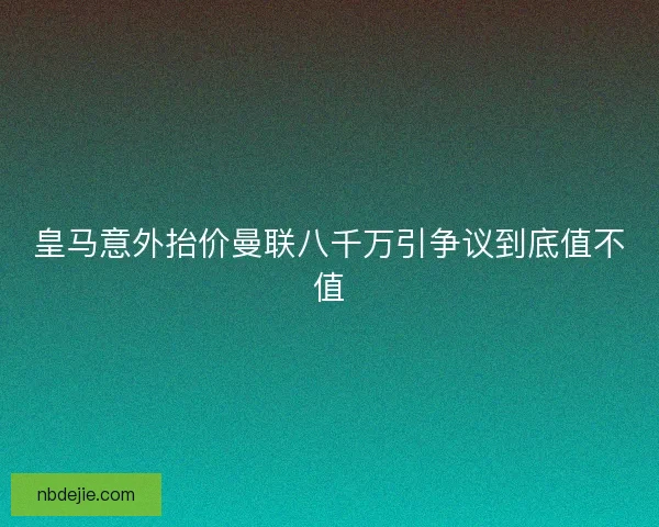 皇马意外抬价曼联八千万引争议到底值不值 皇马意外抬价曼联八千万引争议到底值不值