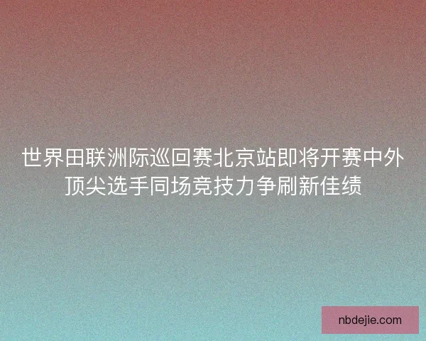 世界田联洲际巡回赛北京站即将开赛中外顶尖选手同场竞技力争刷新佳绩 世界田联洲际巡回赛北京站即将开赛中外顶尖选手同场竞技力争刷新佳绩
