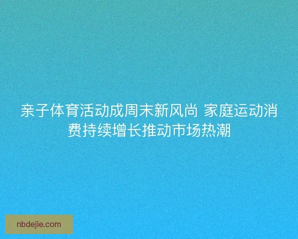 亲子体育活动成周末新风尚 家庭运动消费持续增长推动市场热潮