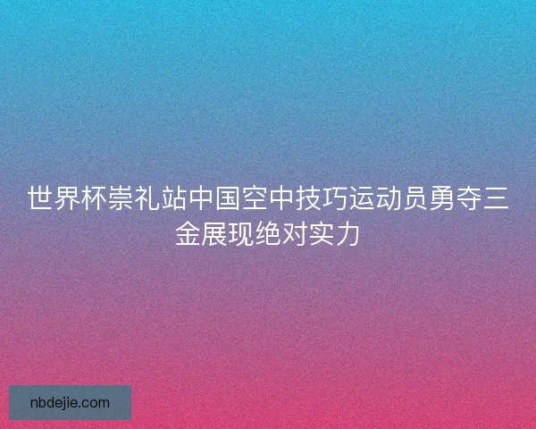 世界杯崇礼站中国空中技巧运动员勇夺三金展现绝对实力