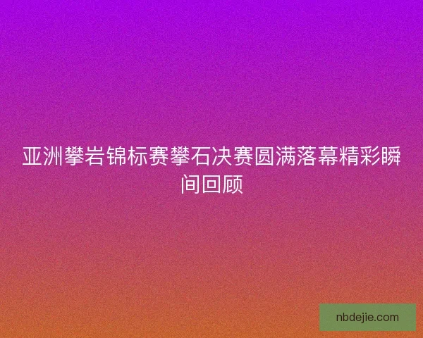 亚洲攀岩锦标赛攀石决赛圆满落幕精彩瞬间回顾