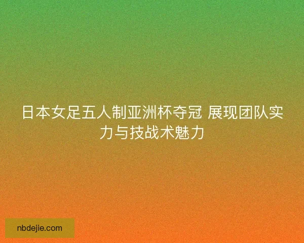 日本女足五人制亚洲杯夺冠 展现团队实力与技战术魅力 日本女足五人制亚洲杯夺冠 展现团队实力与技战术魅力