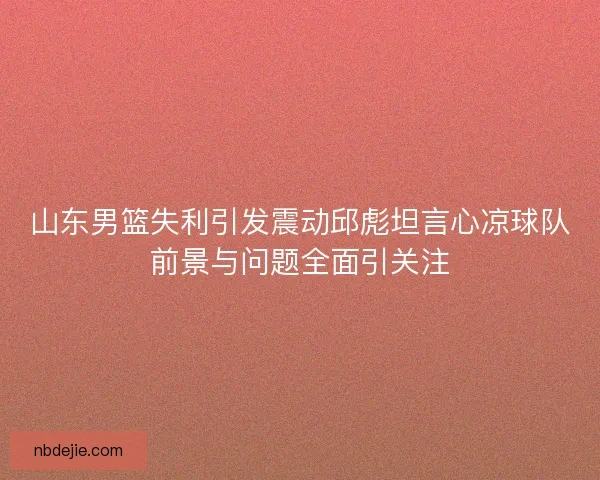 山东男篮失利引发震动邱彪坦言心凉球队前景与问题全面引关注 山东男篮失利引发震动邱彪坦言心凉球队前景与问题全面引关注
